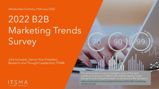 2022 B2B Marketing Trends Survey | Abbreviated Summary | B033A © 2022 ITSMA. All rights reserved. www.itsma.com
Julie Schwartz, Senior Vice President,
Research and Thought Leadership, ITSMA
2022 B2B
Marketing Trends
Survey
Abbreviated Summary | February 2022
This abbreviated summary highlights some of the most
significant findings of ITSMA’s 2022 B2B Marketing Trends
Survey. A more in-depth analysis can be found in the full report:
https://www.itsma.com/research/itsmas-2022-b2b-marketing-
trends-survey/
 