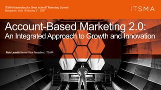 Account-Based Marketing 2.0:
An Integrated Approach to Growth and Innovation
Rob Leavitt Senior Vice President, ITSMA
ITSMA Masterclass for Great Indian IT Marketing Summit
Bangalore, India | February 21, 2017
 