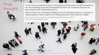 Driving Growth with Three Types of ABM | Research Report | SV4603R © 2017 ITSMA and ABM Leadership Alliance. All rights reserved. www.itsma.com 30
Final
thought…
Source: ITSMA and ABM Leadership Alliance Account-Based Marketing Benchmarking Survey, July 2017
“In my 20 year marketing career, I have found working within an ABM program to
be very rewarding as we are learning directly from our customers how we can
best support their relationship with us.
When we plan our marketing strategy, we're not making decisions in a vacuum or
relying solely on sales insight, we're making decisions with customer insight.”
Amy Craven, Team Lead, Account-Based Marketing Program Office,
North America Marketing, SAP
Driving Growth with Three Types of ABM | Research Report | SV4603R © 2017 ITSMA and ABM Leadership Alliance. All rights reserved. www.itsma.com 30
 