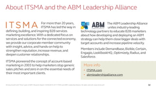 Driving Growth with Three Types of ABM | Research Report | SV4603R © 2017 ITSMA and ABM Leadership Alliance. All rights reserved. www.itsma.com 32
About ITSMA and the ABM Leadership Alliance
For more than 20 years,
ITSMA has led the way in
defining,building,and inspiring B2B services
marketing excellence.With a dedicated focus on
services and solutionsfor the connected economy,
we provide our corporate member community
with insight,advice,and hands-on help to
strengthen reputation,increase revenue,and
deepen customer relationships.
ITSMA pioneeredthe concept of account-based
marketing in 2003 to help marketers stop generic
sales pitches and zero in on the essential needs of
their most important clients.
The ABM LeadershipAlliance
unites industry-leading
technologypartners to educate B2B marketers
about how developing and deploying an ABM
strategy can help them close biggerdeals with
target accounts and increase pipeline velocity.
Members include Demandbase,Bizible,Certain,
Engagio,LookBookHQ,Optimizely,Radius,and
Salesforce.
More info
• ITSMA.com
• abmleadershipalliance.com
 