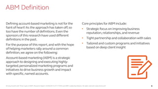 Driving Growth with Three Types of ABM | Research Report | SV4603R © 2017 ITSMA and ABM Leadership Alliance. All rights reserved. www.itsma.com 6
ABM Definition
Defining account-based marketing is notforthe
faint of heart! As the approach has taken off,so
too have the number of definitions.Even the
sponsors of this research have used different
definitions in the past.
Forthe purpose of this report,and with the hope
of helping marketers rally around a common
definition,we agree on the following:
Account-based marketing (ABM) is a strategic
approachto designing and executing highly-
targeted,personalized marketing programs and
initiativesto drive business growth and impact
with specific,named accounts.
Core principlesforABM include:
• Strategicfocus on improving business
reputation,relationships,and revenue
• Tight partnership and collaborationwith sales
• Tailored and custom programs and initiatives
based on deep client insight
Source: ITSMA
 