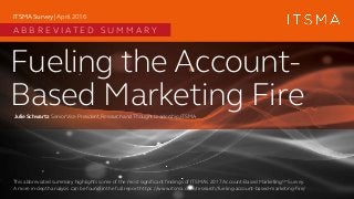 Fueling the Account-
Based Marketing FireJulie Schwartz SeniorVice President,Research andThoughtLeadership,ITSMA
ITSMA Survey | April 2016
A B B R E V I A T E D S U M M A R Y
This abbreviated summary highlights some of the most significant findings of ITSMA’s 2017 Account-Based MarketingSM Survey.
A more in-depth analysis can be found in the full report https://www.itsma.com/research/fueling-account-based-marketing-fire/
 