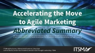 ITSMA Agility Survey | Abbreviated Summary | May 2016 | © 2016 ITSMA. All rights reserved. | www.itsma.com | SV4599A | 1
Accelerating the Move
to Agile Marketing
ITSMA Agility Survey | Abbreviated Summary | May 2016
Julie Schwartz, Senior Vice President, Research and Thought Leadership, ITSMA
This abbreviated summary highlights some of the most significant findings of ITSMA’s Accelerating the Move to Agile Marketing.
A more in-depth analysis can be found in the full report http://www.itsma.com/research/accelerating-move-agile-marketing/
Abbreviated Summary
 