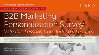 B2B Marketing
Personalization Survey
Julie Schwartz,SeniorVice President,Research and Thought Leadership,ITSMA
Donna Thach,Manager,Research,Data,and Analytics,ITSMA
ITSMA Survey Report | April 2019
Valuable Lessons from Industry Leaders
A B B R E V I A T E D S U M M A R Y
This abbreviated summary highlights some of the most significant findings of ITSMA’s B2B Marketing Personalization Survey,March 2019.
A more in-depth analysis can be found in the full report:
https://www.itsma.com/research/b2b-marketing-personalization-survey-valuable-lessons-industry-leaders/
 