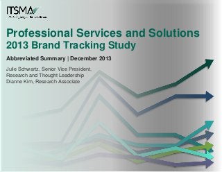 Professional Services and Solutions
2013 Brand Tracking Study
Abbreviated Summary | December 2013
Julie Schwartz, Senior Vice President,
Research and Thought Leadership
Dianne Kim, Research Associate
 