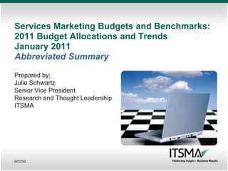 Services Marketing Budgets and Benchmarks:
2011 Budget Allocations and Trends
January 2011
Abbreviated Summary

Prepared by:
Julie Schwartz
Senior Vice President
Research and Thought Leadership
ITSMA




B022SS
 