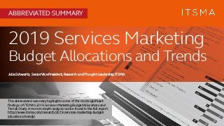 2019 Services Marketing
Budget Allocations and Trends
Julie Schwartz, SeniorVice President,Research and Thought Leadership,ITSMA
ABBREVIATED SUMMARY
This abbreviated summary highlights some of the most significant
findings of ITSMA’s 2019 Services Marketing Budget Allocations and
Trends Study. A more in-depth analysis can be found in the full report:
http://www.itsma.com/research/2019-services-marketing-budget-
allocations-trends/.
 