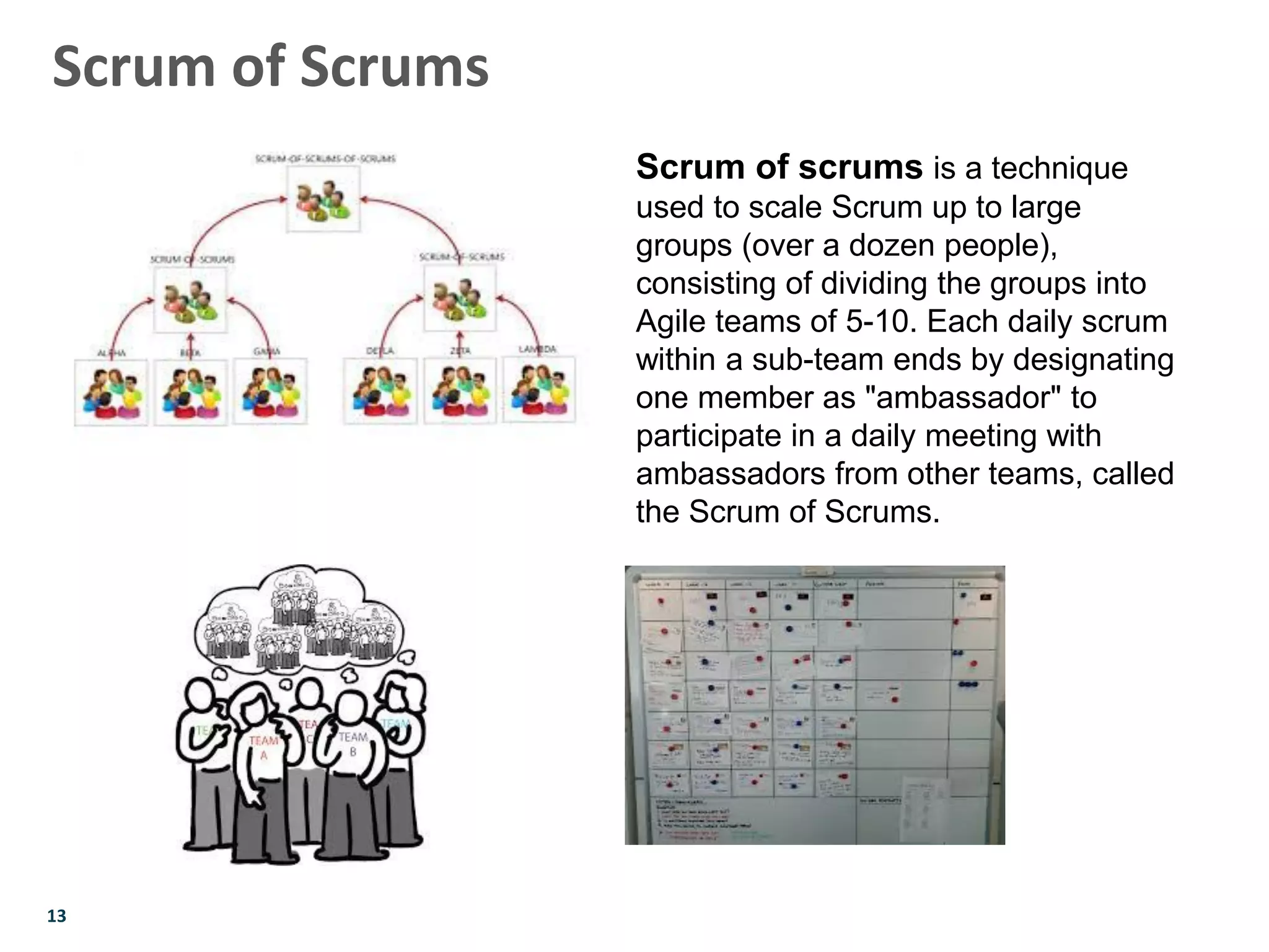13
Scrum of Scrums
Scrum of scrums is a technique
used to scale Scrum up to large
groups (over a dozen people),
consisting of dividing the groups into
Agile teams of 5-10. Each daily scrum
within a sub-team ends by designating
one member as "ambassador" to
participate in a daily meeting with
ambassadors from other teams, called
the Scrum of Scrums.
 