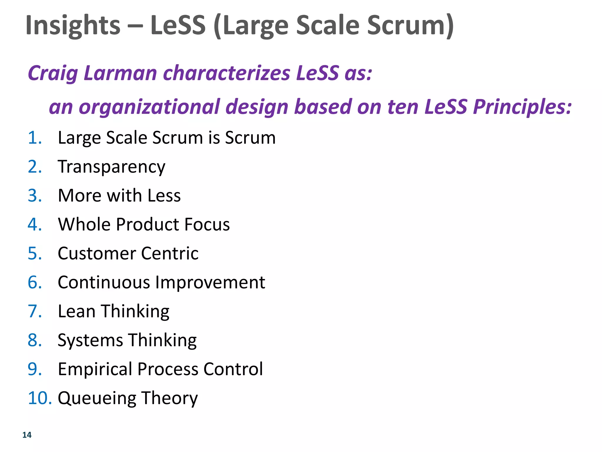 14
Craig Larman characterizes LeSS as:
an organizational design based on ten LeSS Principles:
1. Large Scale Scrum is Scrum
2. Transparency
3. More with Less
4. Whole Product Focus
5. Customer Centric
6. Continuous Improvement
7. Lean Thinking
8. Systems Thinking
9. Empirical Process Control
10. Queueing Theory
Insights – LeSS (Large Scale Scrum)
 