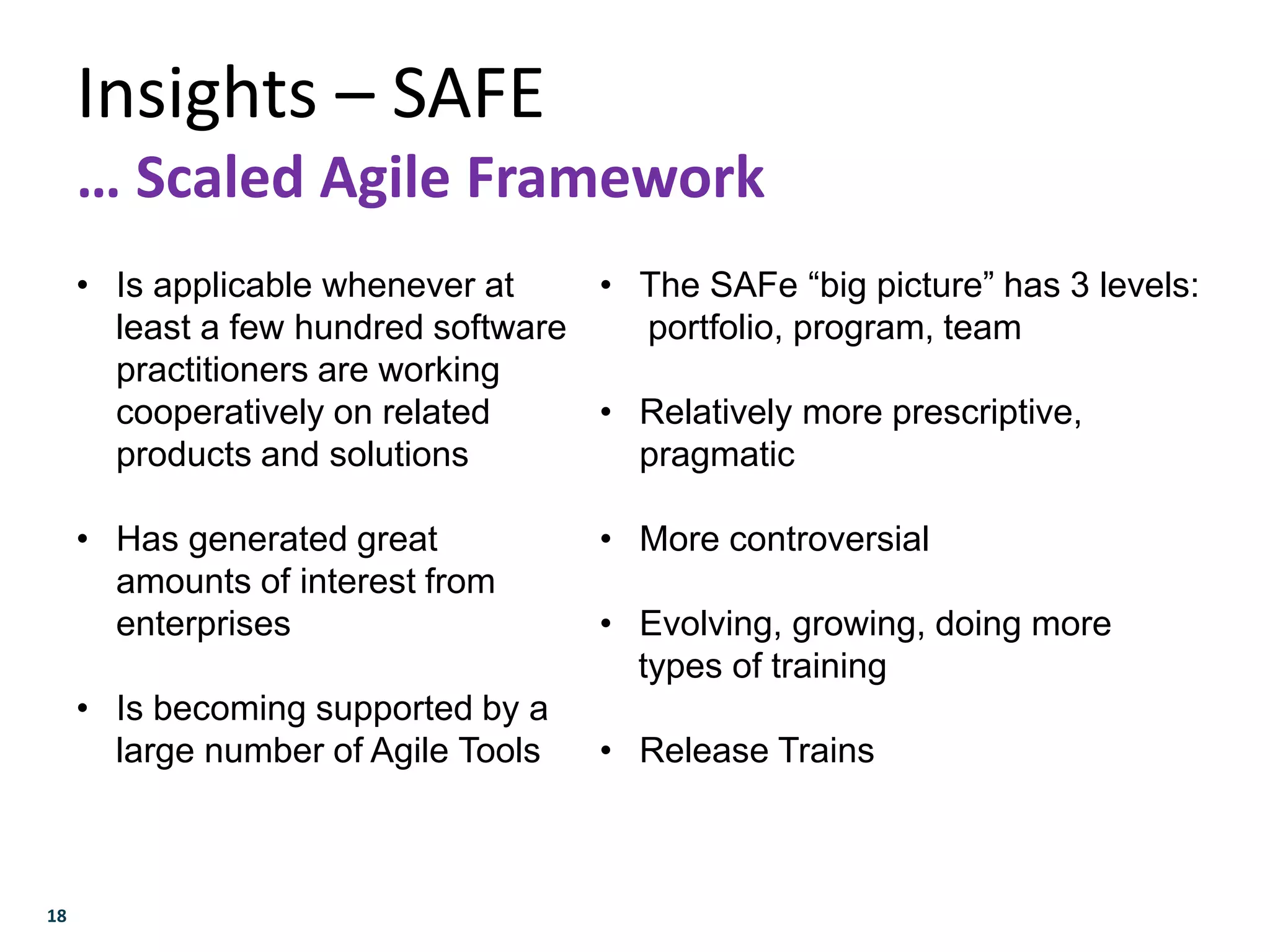 18
Insights – SAFE
… Scaled Agile Framework
• Is applicable whenever at
least a few hundred software
practitioners are working
cooperatively on related
products and solutions
• Has generated great
amounts of interest from
enterprises
• Is becoming supported by a
large number of Agile Tools
• The SAFe “big picture” has 3 levels:
portfolio, program, team
• Relatively more prescriptive,
pragmatic
• More controversial
• Evolving, growing, doing more
types of training
• Release Trains
 