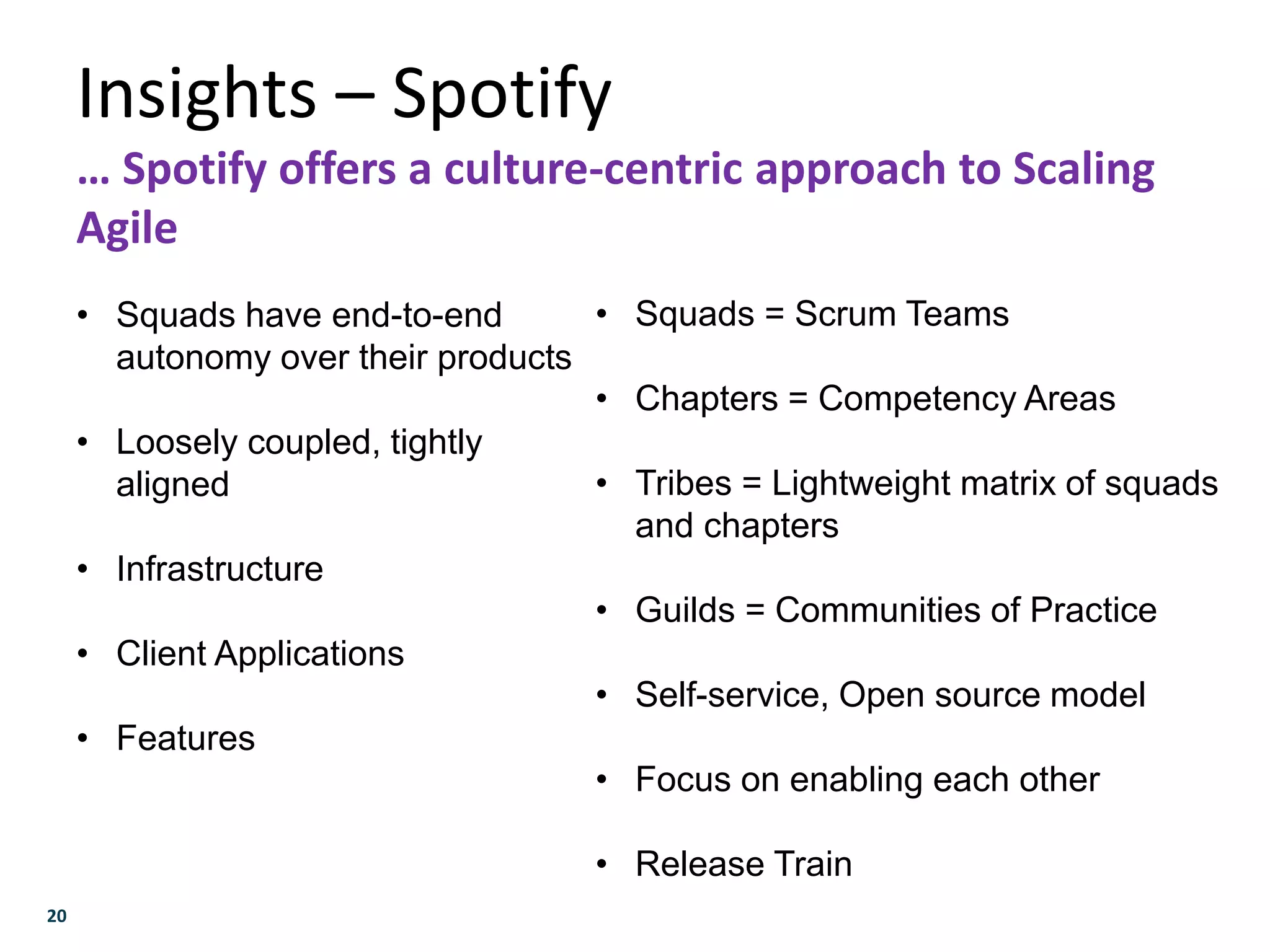 20
Insights – Spotify
… Spotify offers a culture-centric approach to Scaling
Agile
• Squads have end-to-end
autonomy over their products
• Loosely coupled, tightly
aligned
• Infrastructure
• Client Applications
• Features
• Squads = Scrum Teams
• Chapters = Competency Areas
• Tribes = Lightweight matrix of squads
and chapters
• Guilds = Communities of Practice
• Self-service, Open source model
• Focus on enabling each other
• Release Train
 