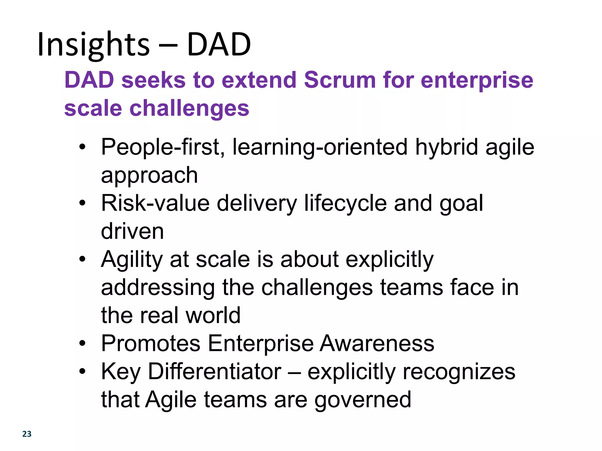 23
Insights – DAD
DAD seeks to extend Scrum for enterprise
scale challenges
• People-first, learning-oriented hybrid agile
approach
• Risk-value delivery lifecycle and goal
driven
• Agility at scale is about explicitly
addressing the challenges teams face in
the real world
• Promotes Enterprise Awareness
• Key Differentiator – explicitly recognizes
that Agile teams are governed
 