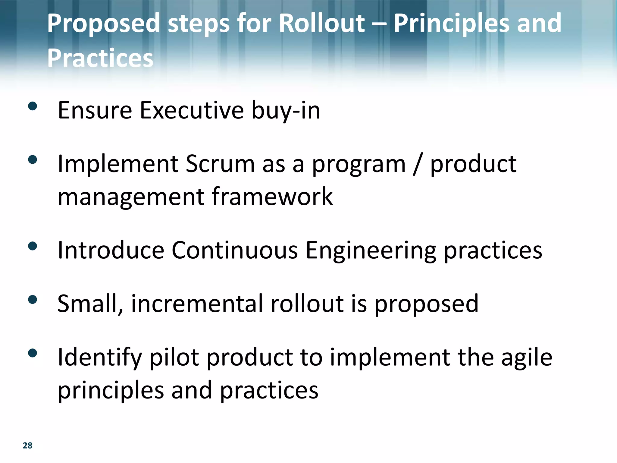 28
• Ensure Executive buy-in
• Implement Scrum as a program / product
management framework
• Introduce Continuous Engineering practices
• Small, incremental rollout is proposed
• Identify pilot product to implement the agile
principles and practices
28
Proposed steps for Rollout – Principles and
Practices
 