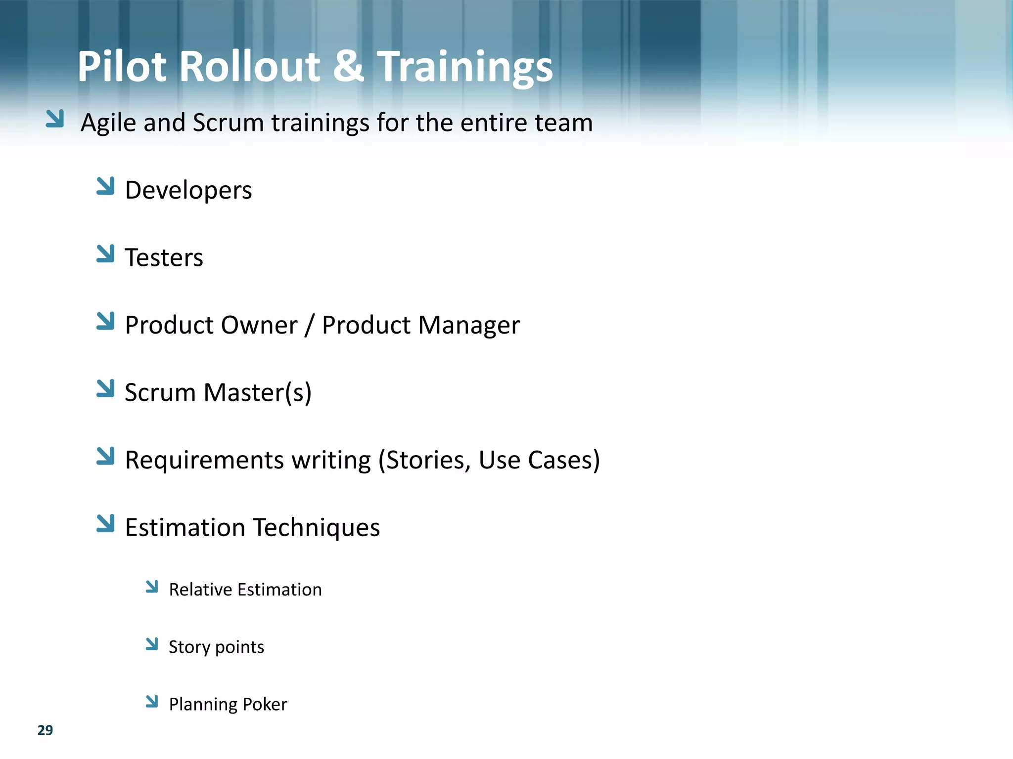 29
Agile and Scrum trainings for the entire team
Developers
Testers
Product Owner / Product Manager
Scrum Master(s)
Requirements writing (Stories, Use Cases)
Estimation Techniques
Relative Estimation
Story points
Planning Poker
29
Pilot Rollout & Trainings
 