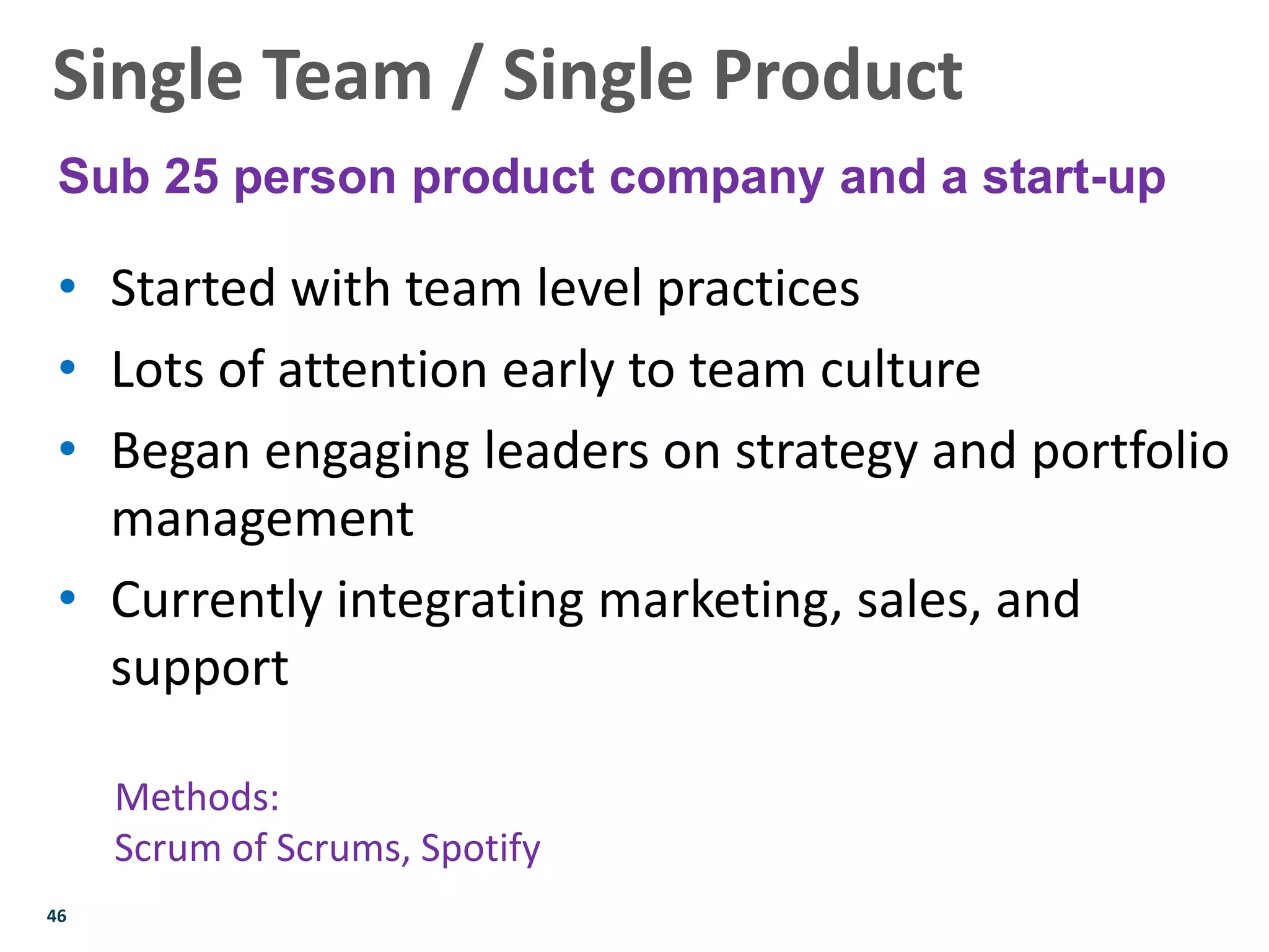 46
• Started with team level practices
• Lots of attention early to team culture
• Began engaging leaders on strategy and portfolio
management
• Currently integrating marketing, sales, and
support
Methods:
Scrum of Scrums, Spotify
Single Team / Single Product
Sub 25 person product company and a start-up
 