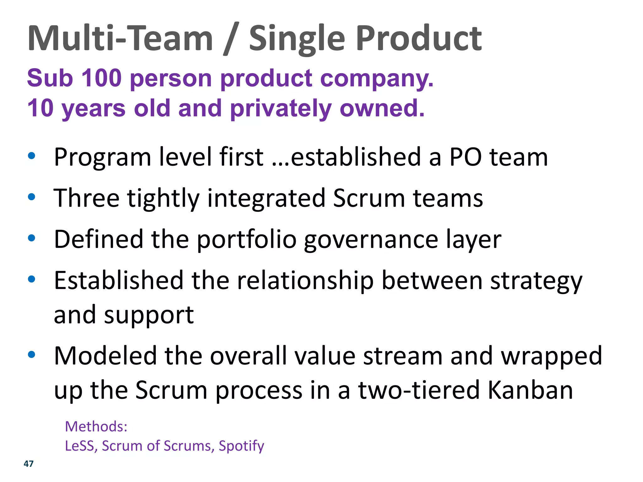 47
• Program level first …established a PO team
• Three tightly integrated Scrum teams
• Defined the portfolio governance layer
• Established the relationship between strategy
and support
• Modeled the overall value stream and wrapped
up the Scrum process in a two-tiered Kanban
Multi-Team / Single Product
Sub 100 person product company.
10 years old and privately owned.
Methods:
LeSS, Scrum of Scrums, Spotify
 
