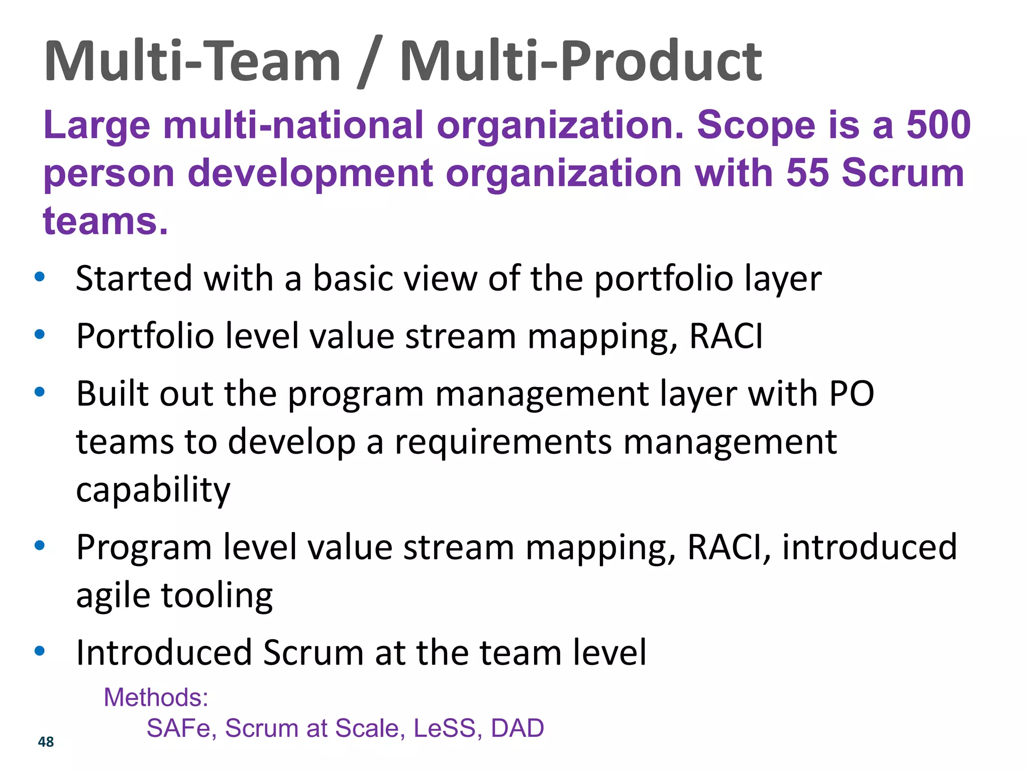 48
• Started with a basic view of the portfolio layer
• Portfolio level value stream mapping, RACI
• Built out the program management layer with PO
teams to develop a requirements management
capability
• Program level value stream mapping, RACI, introduced
agile tooling
• Introduced Scrum at the team level
Multi-Team / Multi-Product
Large multi-national organization. Scope is a 500
person development organization with 55 Scrum
teams.
Methods:
SAFe, Scrum at Scale, LeSS, DAD
 