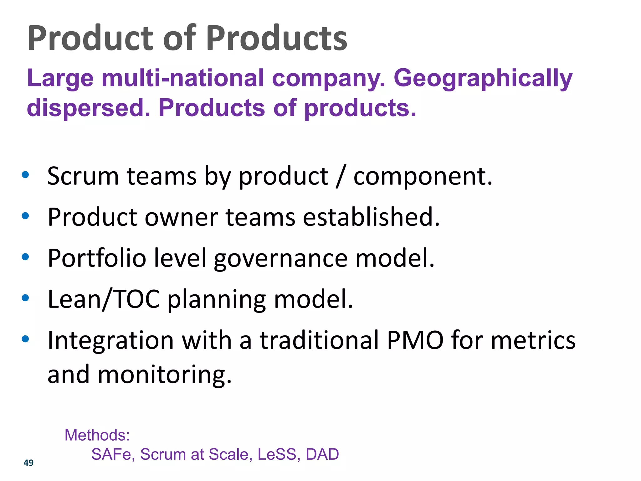 49
• Scrum teams by product / component.
• Product owner teams established.
• Portfolio level governance model.
• Lean/TOC planning model.
• Integration with a traditional PMO for metrics
and monitoring.
Product of Products
Large multi-national company. Geographically
dispersed. Products of products.
Methods:
SAFe, Scrum at Scale, LeSS, DAD
 