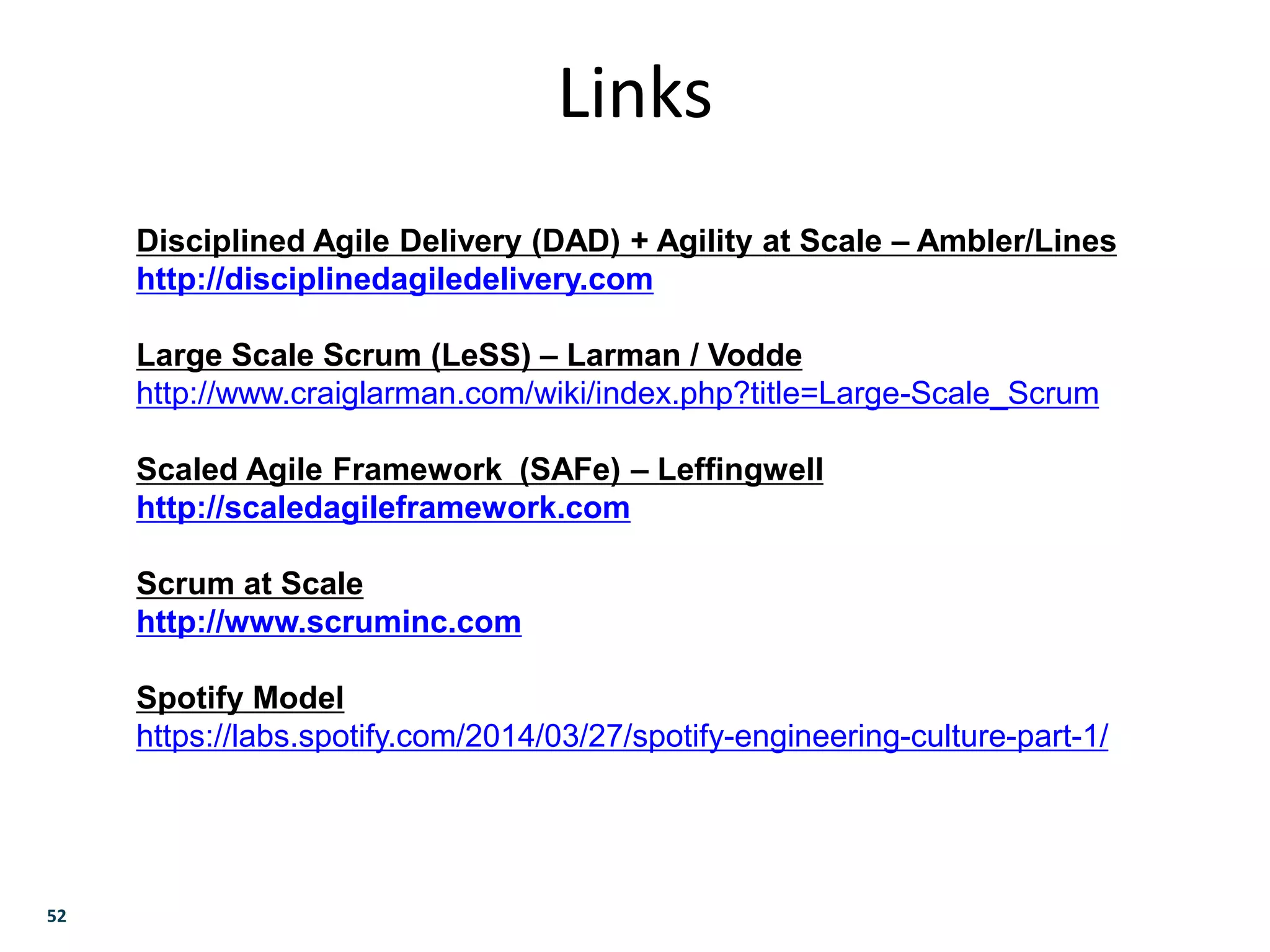52
Links
Disciplined Agile Delivery (DAD) + Agility at Scale – Ambler/Lines
http://disciplinedagiledelivery.com
Large Scale Scrum (LeSS) – Larman / Vodde
http://www.craiglarman.com/wiki/index.php?title=Large-Scale_Scrum
Scaled Agile Framework (SAFe) – Leffingwell
http://scaledagileframework.com
Scrum at Scale
http://www.scruminc.com
Spotify Model
https://labs.spotify.com/2014/03/27/spotify-engineering-culture-part-1/
 