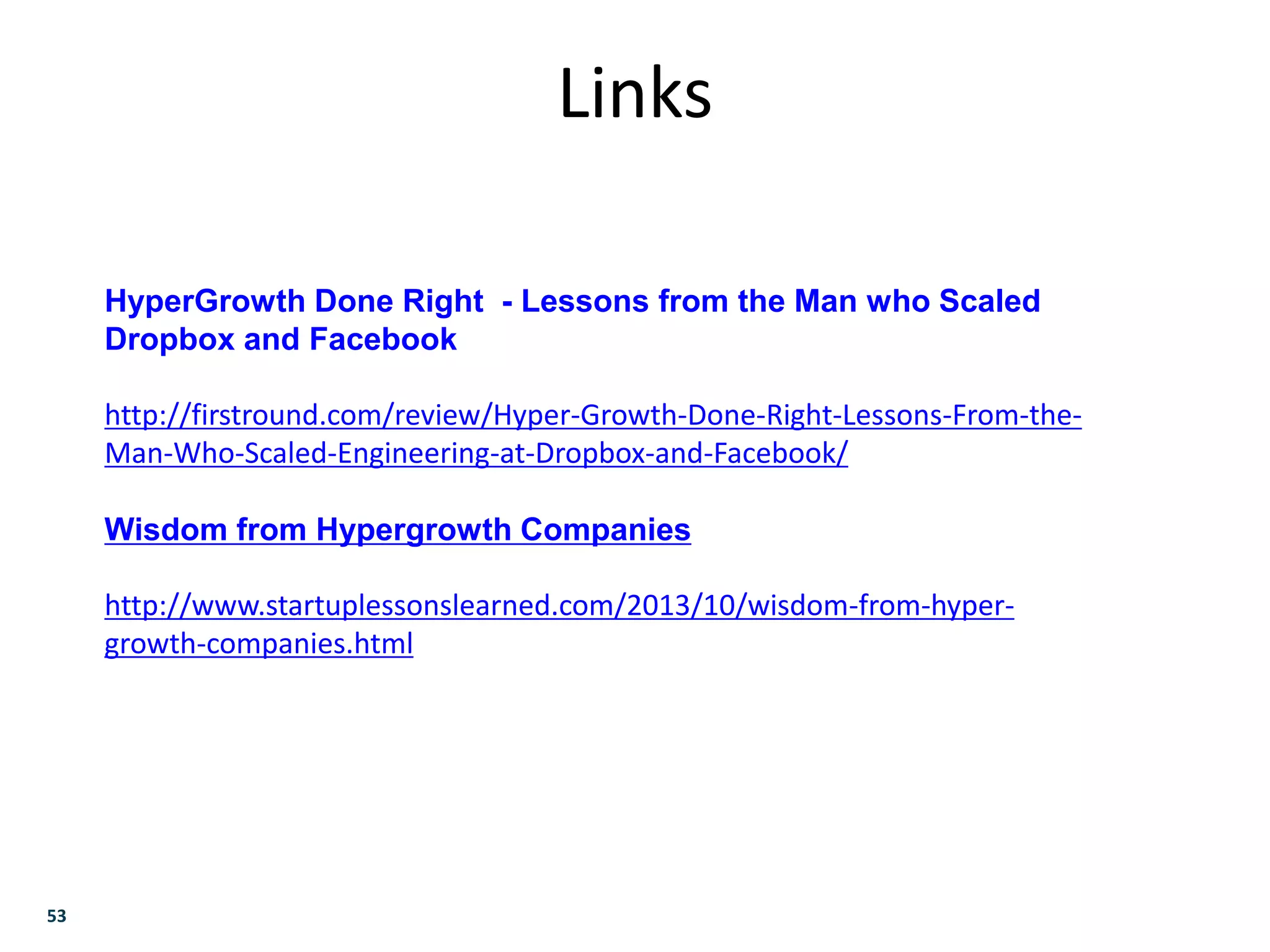 53
Links
HyperGrowth Done Right - Lessons from the Man who Scaled
Dropbox and Facebook
http://firstround.com/review/Hyper-Growth-Done-Right-Lessons-From-the-
Man-Who-Scaled-Engineering-at-Dropbox-and-Facebook/
Wisdom from Hypergrowth Companies
http://www.startuplessonslearned.com/2013/10/wisdom-from-hyper-
growth-companies.html
 