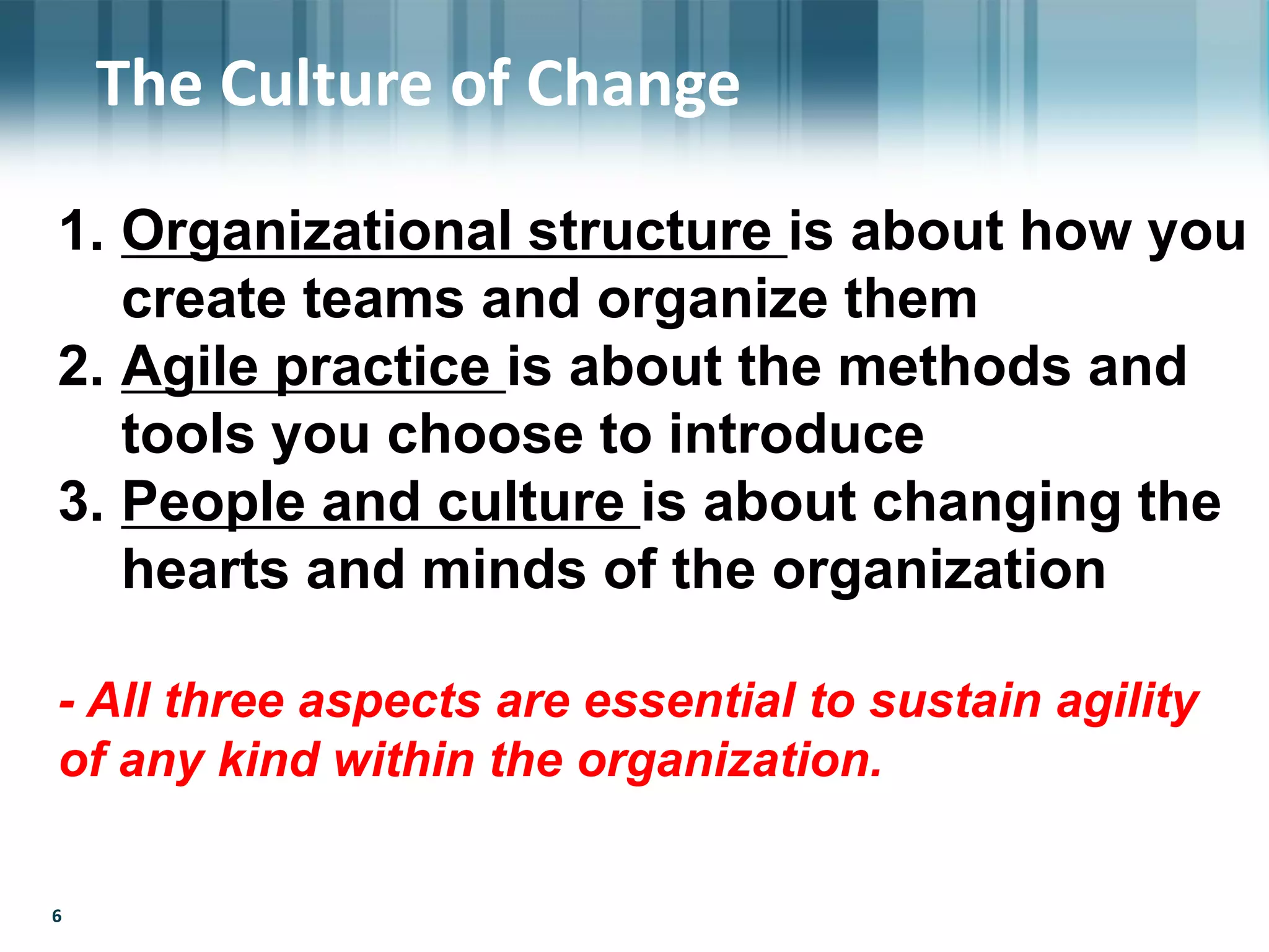 66
The Culture of Change
1. Organizational structure is about how you
create teams and organize them
2. Agile practice is about the methods and
tools you choose to introduce
3. People and culture is about changing the
hearts and minds of the organization
- All three aspects are essential to sustain agility
of any kind within the organization.
 
