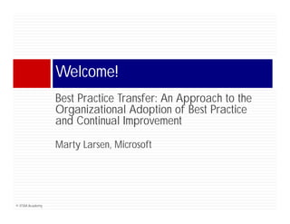 Welcome!
                 W l    !
                 Best Practice Transfer An Approach to the
                               Transfer:
                 Organizational Adoption of Best Practice
                 and Continual Improvement
                                  p
                 Marty Larsen, Microsoft




© ITSM Academy
 