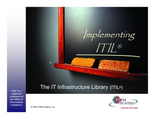 © 2008 ITSM Academy, Inc.
IT Infrastructure LibraryIT Infrastructure Library™™ (ITIL)(ITIL)
ITIL®
is a
registered
trademark of
the Office of
Government
Commerce
The IT Infrastructure Library (ITIL®)
Implementing
ITIL®
 