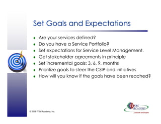© 2008 ITSM Academy, Inc.
Set Goals and ExpectationsSet Goals and Expectations
Are your services defined?
Do you have a Service Portfolio?
Set expectations for Service Level Management.
Get stakeholder agreements in principle
Set incremental goals: 3, 6, 9, months
Prioritize goals to steer the CSIP and initiatives
How will you know if the goals have been reached?
 