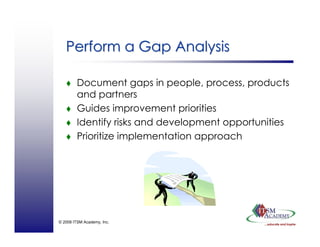 © 2008 ITSM Academy, Inc.
Perform a Gap AnalysisPerform a Gap Analysis
Document gaps in people, process, products
and partners
Guides improvement priorities
Identify risks and development opportunities
Prioritize implementation approach
 