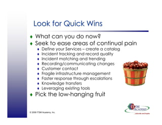 © 2008 ITSM Academy, Inc.
Look for Quick WinsLook for Quick Wins
What can you do now?
Seek to ease areas of continual pain
Define your Services – create a catalog
Incident tracking and record quality
Incident matching and trending
Recording/communicating changes
Customer contact
Fragile infrastructure management
Faster response through escalations
Knowledge transfers
Leveraging existing tools
Pick the low-hanging fruit
 