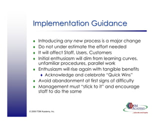 © 2008 ITSM Academy, Inc.
Implementation GuidanceImplementation Guidance
Introducing any new process is a major change
Do not under estimate the effort needed
It will affect Staff, Users, Customers
Initial enthusiasm will dim from learning curves,
unfamiliar procedures, parallel work
Enthusiasm will rise again with tangible benefits
Acknowledge and celebrate “Quick Wins”
Avoid abandonment at first signs of difficulty
Management must “stick to it” and encourage
staff to do the same
 