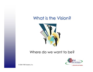 © 2008 ITSM Academy, Inc.
What is the Vision?What is the Vision?
Where do we want to be?
 