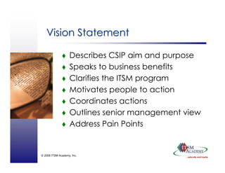 © 2008 ITSM Academy, Inc.
Vision StatementVision Statement
Describes CSIP aim and purpose
Speaks to business benefits
Clarifies the ITSM program
Motivates people to action
Coordinates actions
Outlines senior management view
Address Pain Points
 