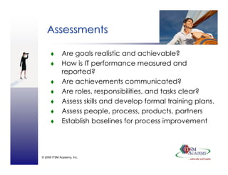 © 2008 ITSM Academy, Inc.
AssessmentsAssessments
Are goals realistic and achievable?
How is IT performance measured and
reported?
Are achievements communicated?
Are roles, responsibilities, and tasks clear?
Assess skills and develop formal training plans.
Assess people, process, products, partners
Establish baselines for process improvement
 