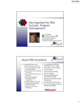 5/21/2009




                 Key Ingredient for ITSM
                 Success: Program
                 Management

                                           Lisa J. Hodges
                                                      g
                                                 PMP®, ITIL Expert™
                                           ITSM Academy Instructor
                                           Principal Consultant –
                                           Cornerstone Service Management



                                           1
© ITSM Academy




About ITSM Academy
    Accredited Education                       Ft. Lauderdale, Dallas &
          ITIL® Foundation (V3 / V2)           Washington, DC - Public
          ITIL® V3 Foundation Bridge,          Corporate on-site Classes
                                                           on site
          Managers Bridge                      Virtual Classes
          ITIL® V3 Lifecycle, Capability
                                               Courseware Licensing
          and MALC
          ITIL® V2 Practitioner, Service       Alumni Program
          Manager                              PMI Global Registered
          Microsoft Operations                 Education Provider
          Framework (MOF)                      Federal Government (GSA)
          Foundation                           Contractor
          ISO/IEC 20000 Foundation
                                               Certified Woman-Owned
          Certified Process Design
          Engineer (CPDE)®
                                               Tens of thousands of learners
                                               trained since 2003
          Practical, Value-Add
          Workshops

© ITSM Academy
                                           2    Welcome!



                                                                                      1
 