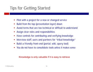 Tips for Getting Started

                  Pilot with a project for a new or changed service
                  Build from the top (presentation layer) down
                  Avoid terms that are too technical or difficult to understand
                  A i clear roles and responsibilities
                   Assign l    l     d        ibiliti
                  Have controls for contributing and verifying knowledge
                  Interview staff, users and partners for “tribal knowledge
                                                            tribal knowledge”
                  Build a friendly front-end (portal, wiki, query tool)
                  You do not have to consolidate tools unless it makes sense


                      Knowledge is only valuable if it is easy to retrieve


© ITSM Academy                                   18
 
