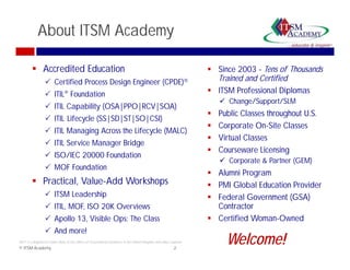 About ITSM Academy

         Accredited Education                                                                                     Since 2003 - Tens of Thousands
                  Certified Process Design Engineer (CPDE)                                                        Trained and Certified
                  ITIL® Foundation                                                                                ITSM Professional Diplomas
                                                                                                                       Change/Support/SLM
                  ITIL Capability (OSA|PPO|RCV|SOA)
                                                                                                                     Public Classes throughout U.S.
                  ITIL Lifec cle (SS|SD|ST|SO|CSI)
                        Lifecycle
                                                                                                                     Corporate On-Site Classes
                  ITIL Managing Across the Lifecycle (MALC)
                                                                                                                     Virtual Classes
                  ITIL Service Manager Bridge
                                                                                                                     Courseware Licensing
                  ISO/IEC 20000 Foundation
                      /
                                                                                                                       Corporate & Partner (GEM)
                  MOF Foundation
                                                                                                                   Alumni Program
         Practical, Value-Add Workshops
                                      p                                                                            PMI Global Education Provider
                  ITSM Leadership                                                                                 Federal Government (GSA)
                  ITIL, MOF, ISO 20K Overviews                                                                     Contractor
                  Apollo 13, Visible Ops: The Class
                          13                                                                                       Certified Woman-Owned
                                                                                                                              Woman Owned
                  And more!
ITIL® is a Registered Trade Mark of the Office of Government Commerce in the United Kingdom and other countries
© ITSM Academy                                                                                           2
                                                                                                                        Welcome!
 
