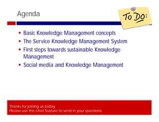 Agenda

      Basic Knowledge Management concepts
      The Service Knowledge Management System
      First steps towards sustainable Knowledge
       Management
      Social media and Knowledge Management




Thanks for joining us today.
Please use the chat feature to send in your questions.
© ITSM Academy                          3
 