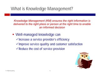 What is Knowledge Management?

            Knowledge Management (KM) ensures the right information is
            delivered to the right place or person at the right time to enable
                                   an informed decision

           Well-managed knowledge can
            W ll       dk    l d
                 Increase a service provider’s efficiency
                 Improve service quality and customer satisfaction
                 I            i      li     d             if i
                 Reduce the cost of service provision




© ITSM Academy                            5
 