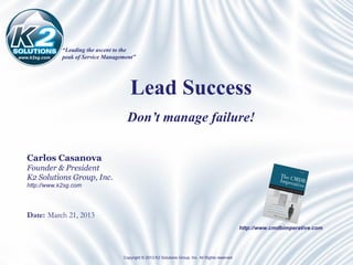 “Leading the ascent to the
www.k2sg.com   peak of Service Management”




                                        Lead Success
                                       Don’t manage failure!

   Carlos Casanova
   Founder & President
   K2 Solutions Group, Inc.
   http://www.k2sg.com




   Date: March 21, 2013
                                                                                                     http://www.cmdbimperative.com




                                     Copyright © 2013 K2 Solutions Group, Inc. All Rights reserved
 