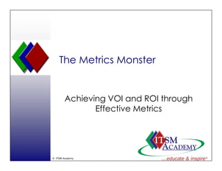 The Metrics Monster


        Achieving VOI and ROI th
        A hi i           d      through
                                      h
               Effective Metrics




© ITSM Academy
 