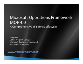 1



 Microsoft Operations Framework
 MOF 4.0
 A Comprehensive IT Service Lifecycle


 Jerry Dyer
 Senior Program Manager
 Microsoft Operations Framework
 Microsoft Corporation


www.microsoft.com/mof
 