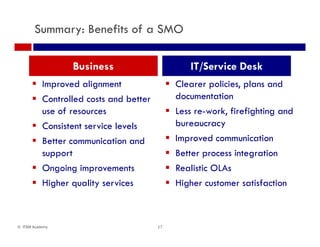 Summary: Benefits of a SMO
Business IT/Service Desk
 Improved alignment
 Controlled costs and better
f
 Clearer policies, plans and
documentation
L k f f h duse of resources
 Consistent service levels
 B tt i ti d
 Less re-work, firefighting and
bureaucracy
 Improved communication Better communication and
support
 Ongoing improvements
Improved communication
 Better process integration
 Realistic OLAsOngoing improvements
 Higher quality services
Realistic OLAs
 Higher customer satisfaction
17© ITSM Academy
 