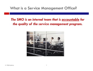 What is a Service Management Office?
The SMO is an internal team that is accountable for
the quality of the service management program.
7© ITSM Academy
 