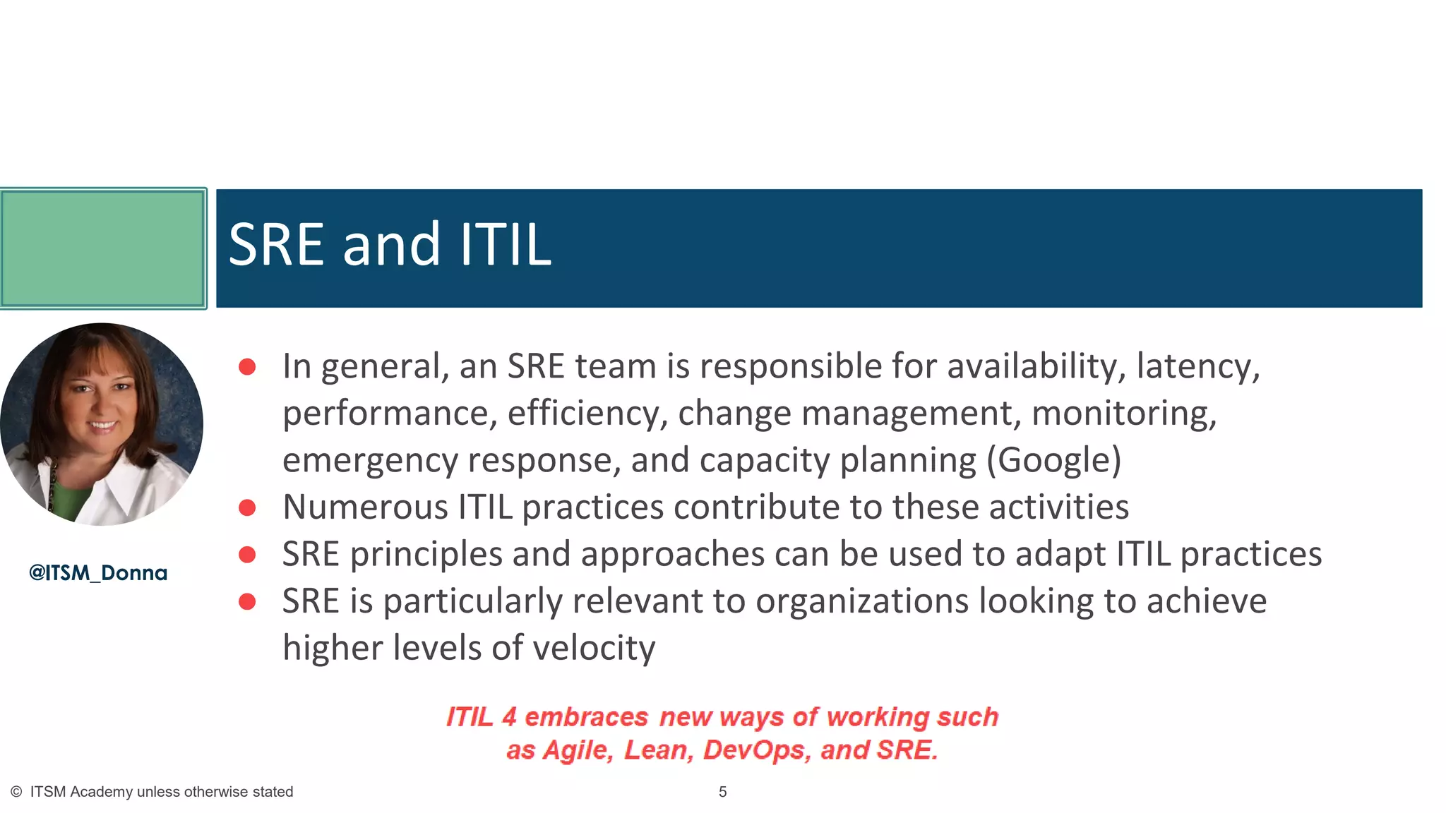 5© ITSM Academy unless otherwise stated 5© ITSM Academy unless otherwise stated
● In general, an SRE team is responsible for availability, latency,
performance, efficiency, change management, monitoring,
emergency response, and capacity planning (Google)
● Numerous ITIL practices contribute to these activities
● SRE principles and approaches can be used to adapt ITIL practices
● SRE is particularly relevant to organizations looking to achieve
higher levels of velocity
SRE and ITIL
@ITSM_Donna
 