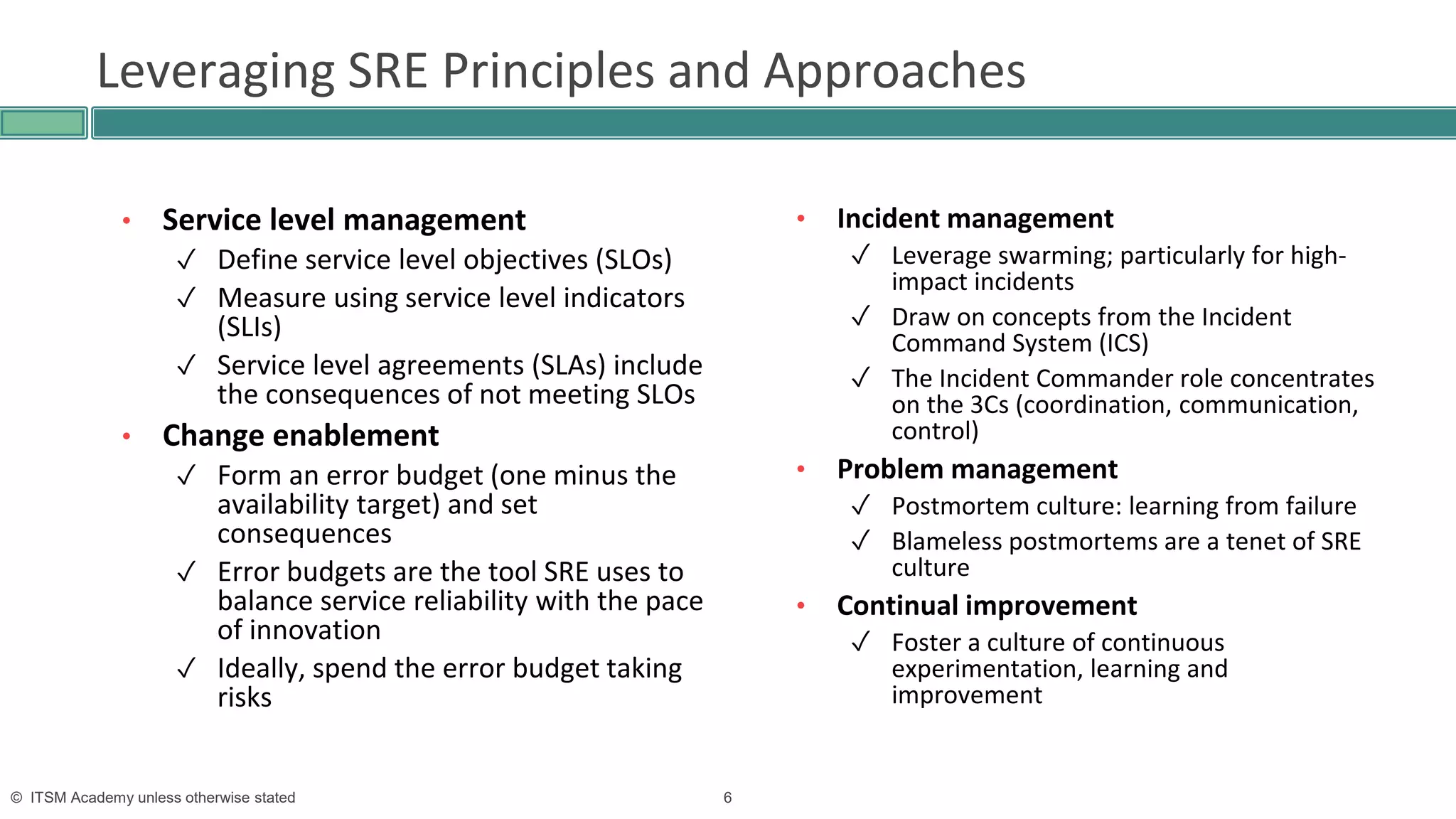6© ITSM Academy unless otherwise stated
Leveraging SRE Principles and Approaches
• Service level management
✓ Define service level objectives (SLOs)
✓ Measure using service level indicators
(SLIs)
✓ Service level agreements (SLAs) include
the consequences of not meeting SLOs
• Change enablement
✓ Form an error budget (one minus the
availability target) and set
consequences
✓ Error budgets are the tool SRE uses to
balance service reliability with the pace
of innovation
✓ Ideally, spend the error budget taking
risks
• Incident management
✓ Leverage swarming; particularly for high-
impact incidents
✓ Draw on concepts from the Incident
Command System (ICS)
✓ The Incident Commander role concentrates
on the 3Cs (coordination, communication,
control)
• Problem management
✓ Postmortem culture: learning from failure
✓ Blameless postmortems are a tenet of SRE
culture
• Continual improvement
✓ Foster a culture of continuous
experimentation, learning and
improvement
 