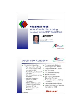 Keeping IT Real:
                 What Virtualization is doing
                 (or will do) to your ITIL® Road Map



                                   John Worthington, Principal
                                   (201) 826-1384
                                   jmw@MyServiceMonitor.com




                                          1
© ITSM Academy




About ITSM Academy
   Accredited Education                         Ft. Lauderdale, Dallas &
        ITIL® Foundation (V3 / V2)               Washington, DC - Public
        ITIL® V3 Foundation Bridge,             Corporate on-site Classes
         Managers Bridge                         Virtual Classes
        ITIL® V3 Lifecycle, Capability
                                                 Courseware Licensing
         and MALC
        ITIL® V2 Practitioner, Service          Alumni Program
         Manager                                 PMI Global Registered
        Microsoft Operations                     Education Provider
         Framework (MOF)                         Federal Government (GSA)
         Foundation                               Contractor
        ISO/IEC 20000 Foundation                Certified Woman-Owned
        Certified Process Design
         Engineer (CPDE)®
                                                 Tens of thousands of learners
                                                  trained since 2003
        Practical, Value-Add
         Workshops

© ITSM Academy
                                          2        Welcome!
 