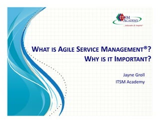 Resolution Processes
Incident Management
Problem Management
WHAT IS AGILE SERVICE MANAGEMENT®?
WHY IS IT IMPORTANT?
Jayne Groll
ITSM Academy
 