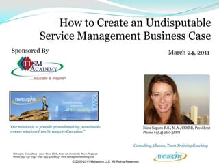 How to Create an Undisputable
                          Service Management Business Case
 Sponsored By                                                                                                         March 24, 2011




“Our mission is to provide groundbreaking, sustainable,                                                 Nina Segura B.S., M.A., CSSBB, President
process solutions from Strategy to Execution.”                                                          Phone (954) 260-3888


                                                                                                 Consulting, Classes, Team Training Coaching

  Metaspire Consulting - 10211 Pines Blvd., Suite 117, Pembroke Pines Fl. 33026
  Phone: 954-437-7244 - Fax: 954-442-8653 - www.metaspireconsulting.com

                                                       © 2005-2011 Metaspire LLC All Rights Reserved.
 