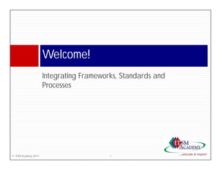 Welcome!
                      W l    !
                      Integrating F
                      I       i Frameworks, S d d and
                                        k Standards d
                      Processes




© ITSM Academy 2011                    1
 